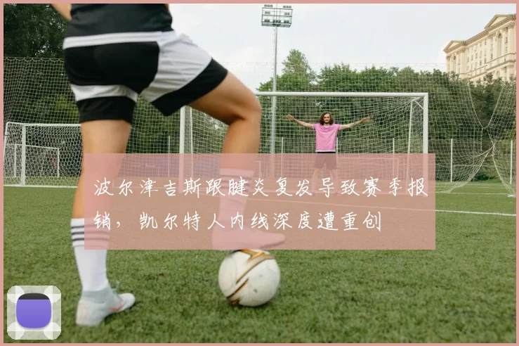波尔津吉斯跟腱炎复发导致赛季报销，凯尔特人内线深度遭重创
