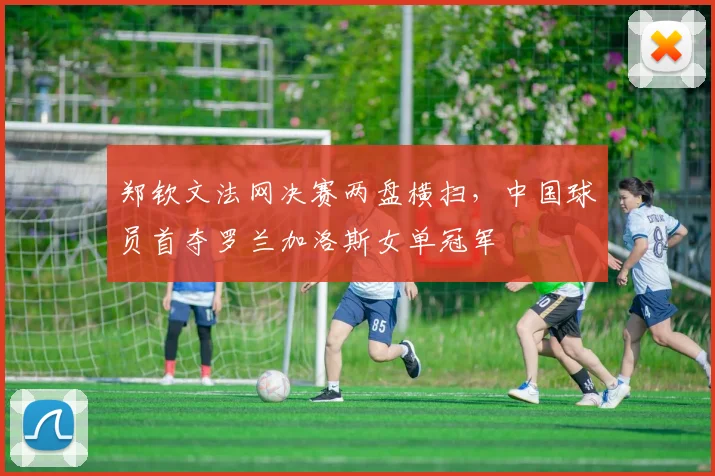 郑钦文法网决赛两盘横扫，中国球员首夺罗兰加洛斯女单冠军