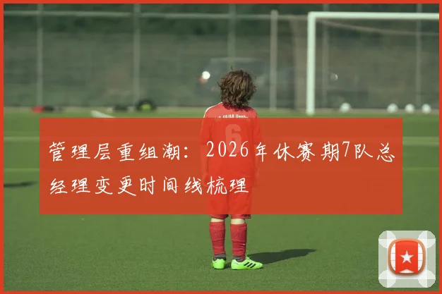 管理层重组潮：2026年休赛期7队总经理变更时间线梳理