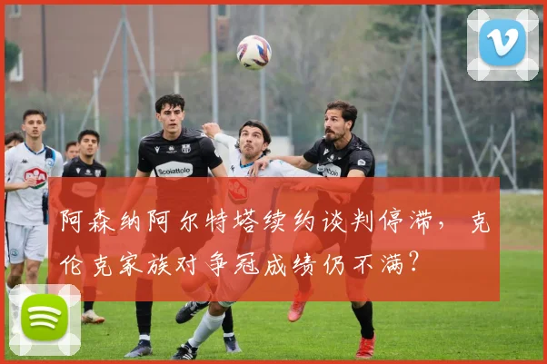 阿森纳阿尔特塔续约谈判停滞，克伦克家族对争冠成绩仍不满？